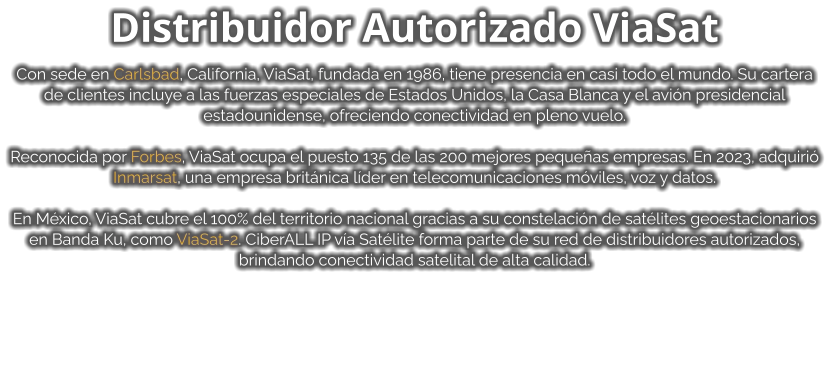 Distribuidor Autorizado ViaSat  Con sede en Carlsbad, California, ViaSat, fundada en 1986, tiene presencia en casi todo el mundo. Su cartera de clientes incluye a las fuerzas especiales de Estados Unidos, la Casa Blanca y el avión presidencial estadounidense, ofreciendo conectividad en pleno vuelo.  Reconocida por Forbes, ViaSat ocupa el puesto 135 de las 200 mejores pequeñas empresas. En 2023, adquirió Inmarsat, una empresa británica líder en telecomunicaciones móviles, voz y datos.  En México, ViaSat cubre el 100% del territorio nacional gracias a su constelación de satélites geoestacionarios en Banda Ku, como ViaSat-2. CiberALL IP vía Satélite forma parte de su red de distribuidores autorizados, brindando conectividad satelital de alta calidad.