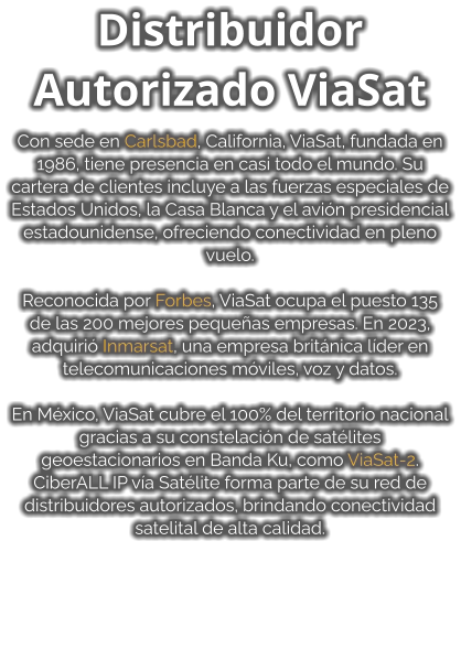 Distribuidor Autorizado ViaSat  Con sede en Carlsbad, California, ViaSat, fundada en 1986, tiene presencia en casi todo el mundo. Su cartera de clientes incluye a las fuerzas especiales de Estados Unidos, la Casa Blanca y el avión presidencial estadounidense, ofreciendo conectividad en pleno vuelo.  Reconocida por Forbes, ViaSat ocupa el puesto 135 de las 200 mejores pequeñas empresas. En 2023, adquirió Inmarsat, una empresa británica líder en telecomunicaciones móviles, voz y datos.  En México, ViaSat cubre el 100% del territorio nacional gracias a su constelación de satélites geoestacionarios en Banda Ku, como ViaSat-2. CiberALL IP vía Satélite forma parte de su red de distribuidores autorizados, brindando conectividad satelital de alta calidad.